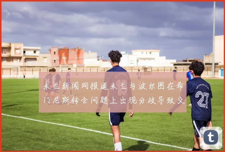 米兰新闻网报道米兰与波尔图在希门尼斯转会问题上出现分歧导致交易降温