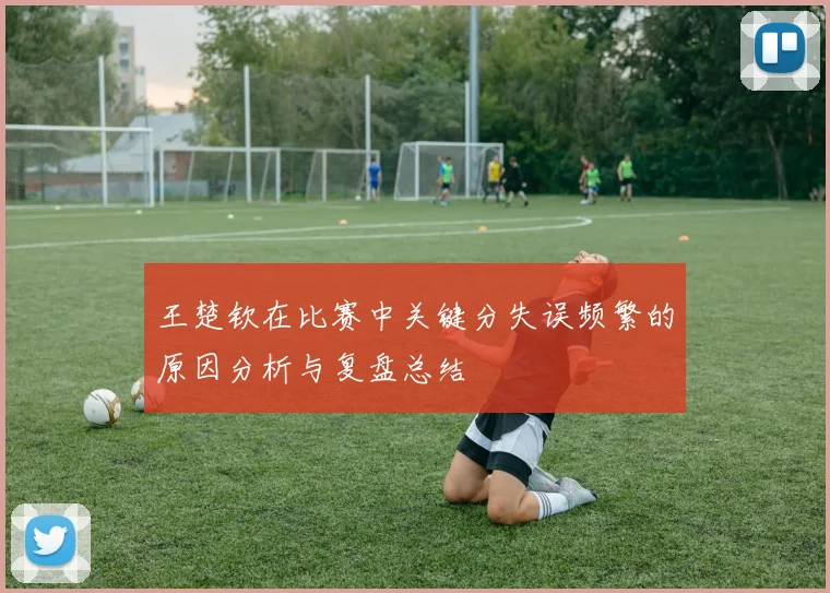 王楚钦在比赛中关键分失误频繁的原因分析与复盘总结