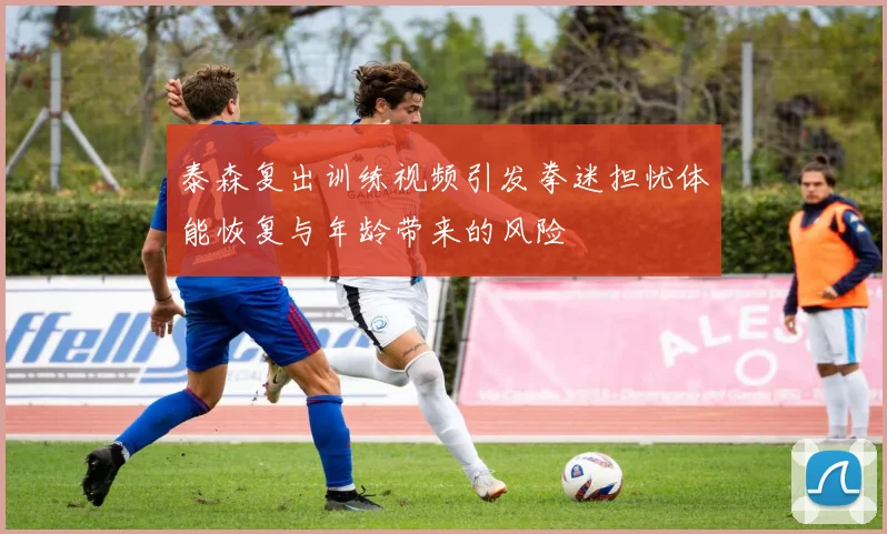 泰森复出训练视频引发拳迷担忧体能恢复与年龄带来的风险