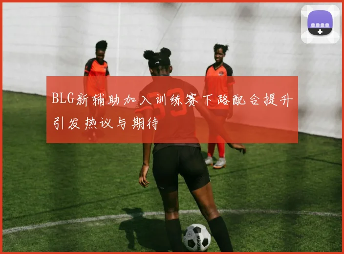 BLG新辅助加入训练赛下路配合提升引发热议与期待