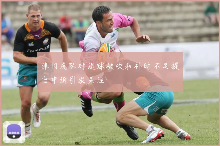 津门虎队对进球被吹和补时不足提出申诉引发关注