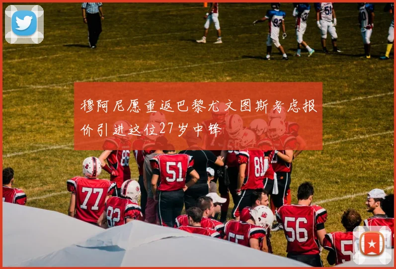 穆阿尼愿重返巴黎尤文图斯考虑报价引进这位27岁中锋
