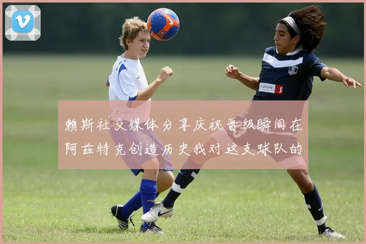 赖斯社交媒体分享庆祝晋级瞬间在阿兹特克创造历史我对这支球队的热爱无以言表