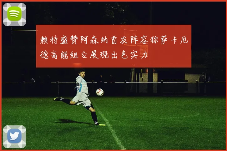 赖特盛赞阿森纳首发阵容称萨卡厄德高能组合展现出色实力