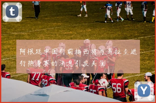 阿根廷中国行前梅西将与乌拉圭进行热身赛的消息引发关注