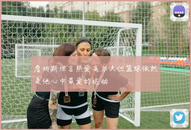 詹姆斯坦言热爱高尔夫但篮球依然是他心中最爱的运动