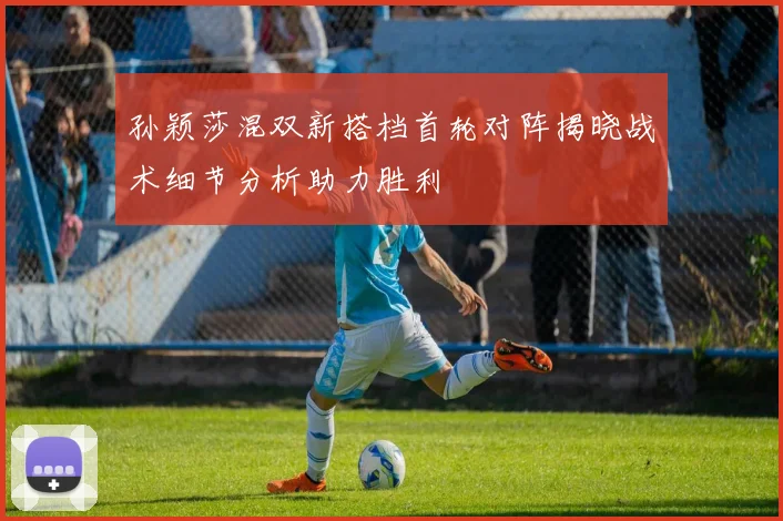 孙颖莎混双新搭档首轮对阵揭晓战术细节分析助力胜利