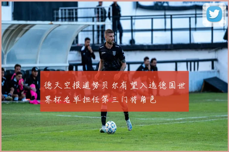 德天空报道努贝尔有望入选德国世界杯名单担任第三门将角色