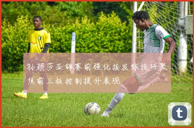 孙颖莎亚锦赛前强化接发球技巧聚焦前三板控制提升表现