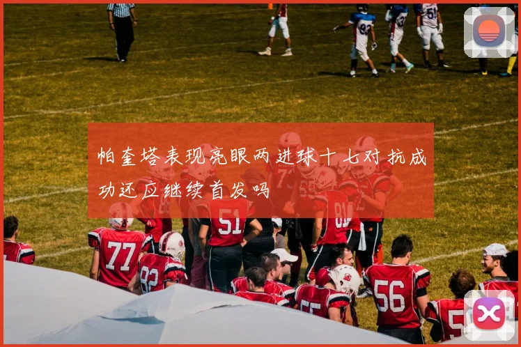 帕奎塔表现亮眼两进球十七对抗成功还应继续首发吗