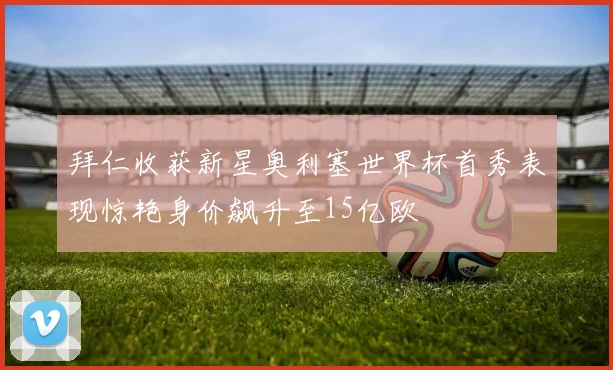 拜仁收获新星奥利塞世界杯首秀表现惊艳身价飙升至15亿欧