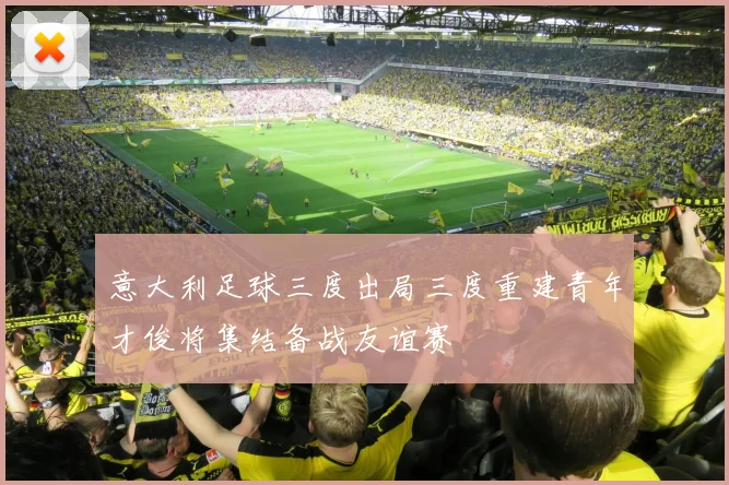 意大利足球三度出局三度重建青年才俊将集结备战友谊赛