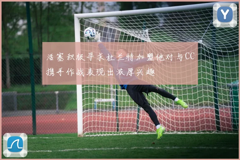活塞积极寻求杜兰特加盟他对与CC携手作战表现出浓厚兴趣