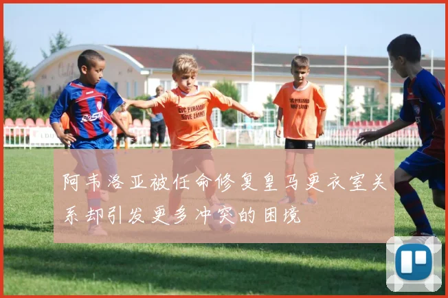 阿韦洛亚被任命修复皇马更衣室关系却引发更多冲突的困境