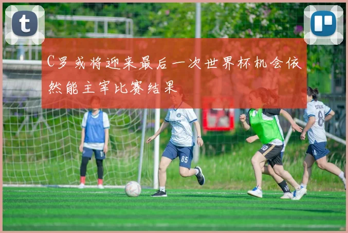 C罗或将迎来最后一次世界杯机会依然能主宰比赛结果