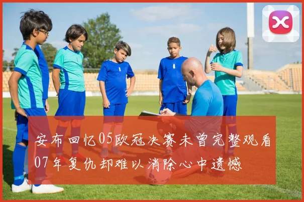 安布回忆05欧冠决赛未曾完整观看07年复仇却难以消除心中遗憾