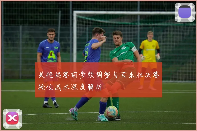 吴艳妮赛前步频调整与百米栏决赛抢位战术深度解析