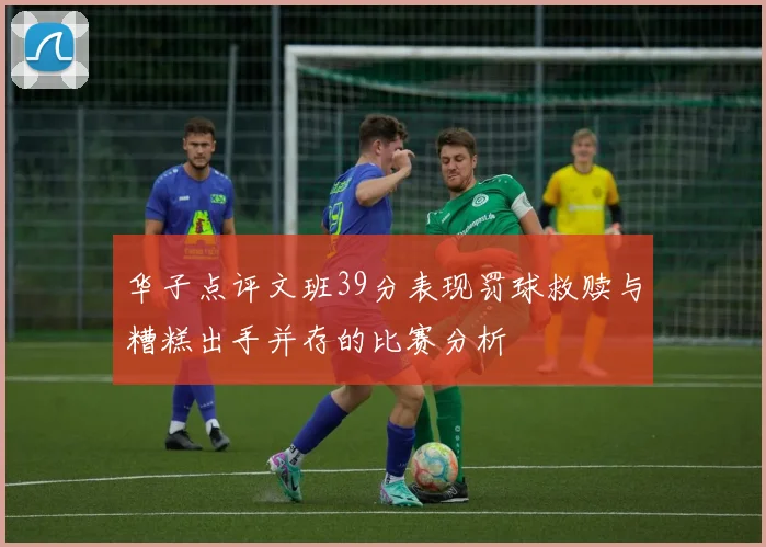 华子点评文班39分表现罚球救赎与糟糕出手并存的比赛分析