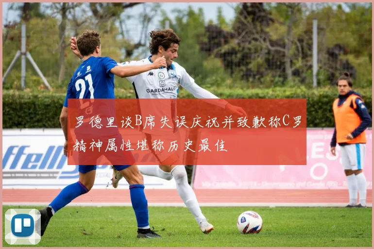 罗德里谈B席失误庆祝并致歉称C罗精神属性堪称历史最佳