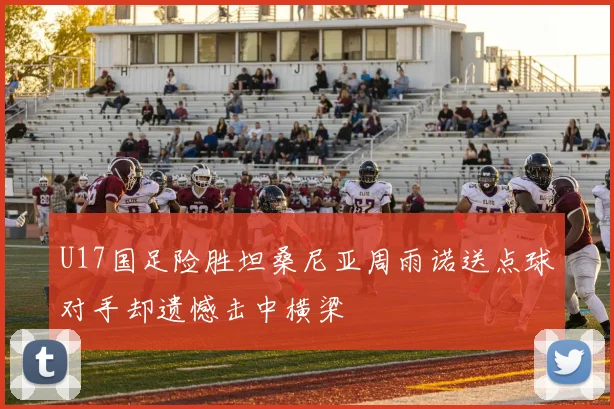 U17国足险胜坦桑尼亚周雨诺送点球对手却遗憾击中横梁
